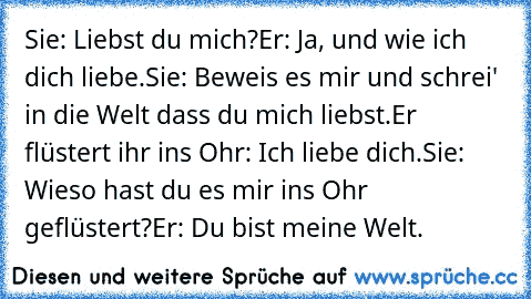 Sie: Liebst du mich?
Er: Ja, und wie ich dich liebe.
Sie: Beweis es mir und schrei' in die Welt dass du mich liebst.
Er flüstert ihr ins Ohr: Ich liebe dich.
Sie: Wieso hast du es mir ins Ohr geflüstert?
Er: Du bist meine Welt.