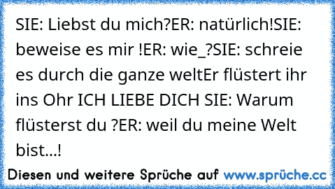 SIE: Liebst du mich?
ER: natürlich!
SIE: beweise es mir !
ER: wie_?
SIE: schreie es durch die ganze welt
Er flüstert ihr ins Ohr ICH LIEBE DICH ♥
SIE: Warum flüsterst du ?
ER: weil du meine Welt bist...!♥