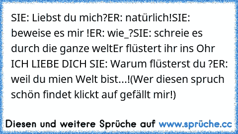 SIE: Liebst du mich?
ER: natürlich!
SIE: beweise es mir !
ER: wie_?
SIE: schreie es durch die ganze welt
Er flüstert ihr ins Ohr ICH LIEBE DICH ♥
SIE: Warum flüsterst du ?
ER: weil du mien Welt bist...!
(Wer diesen spruch schön findet klickt auf gefällt mir!)