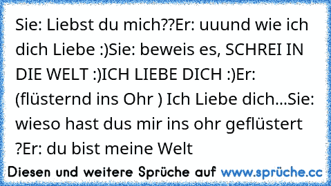 Sie: Liebst du mich??
Er: uuund wie ich dich Liebe :)
Sie: beweis es, SCHREI IN DIE WELT :)
ICH LIEBE DICH :)
Er: (flüsternd ins Ohr ) Ich Liebe dich
...Sie: wieso hast dus mir ins ohr geflüstert ?
Er: du bist meine Welt ♥