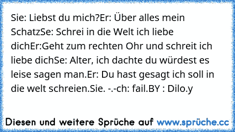 Sie: Liebst du mich?
Er: Über alles mein Schatz
Sıe: Schrei in die Welt ich liebe dich
Er:Geht zum rechten Ohr und schreit ich liebe dich
Sıe: Alter, ich dachte du würdest es leise sagen man.
Er: Du hast gesagt ich soll in die welt schreien.
Sie. -.-
İch: fail.
BY : Dilo.y