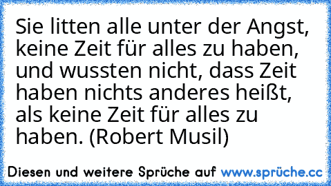 Sie litten alle unter der Angst, keine Zeit für alles zu haben, und wussten nicht, dass Zeit haben nichts anderes heißt, als keine Zeit für alles zu haben. (Robert Musil)