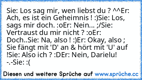 Sie: Los sag mir, wen liebst du ? ^^
Er: Ach, es ist ein Geheimnis ! :)
Sie: Los, sags mir doch. :o
Er: Nein... ;/
Sie: Vertraust du mir nicht ? :o
Er: Doch..
Sie: Na, also ! :)
Er: Okay, also ; Sie fängt mit 'D' an & hört mit 'U' auf !
Sie: Also ich ? :D
Er: Nein, Darielu! -.-
Sie: :(