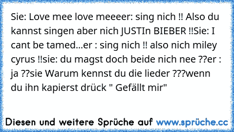 Sie: Love mee love meee
er: sing nich !! Also du kannst singen aber nich JUSTIn BIEBER !!
Sie: I can´t be tamed...
er : sing nich !! also nich miley cyrus !!
sie: du magst doch beide nich nee ??
er : ja ??
sie Warum kennst du die lieder ???
wenn du ihn kapierst drück " Gefällt mir"