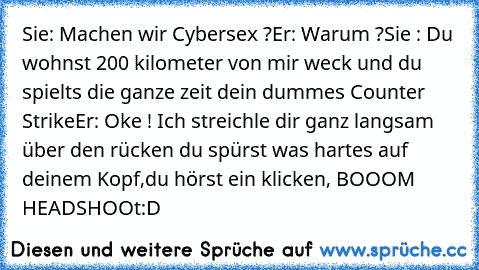 Sie: Machen wir Cybersex ?
Er: Warum ?
Sie : Du wohnst 200 kilometer von mir weck und du spielts die ganze zeit dein dummes Counter Strike
Er: Oke ! Ich streichle dir ganz langsam über den rücken du spürst was hartes auf deinem Kopf,du hörst ein klicken, BOOOM HEADSHOOt
:D