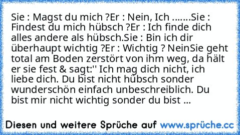 Sie : Magst du mich ?
Er : Nein, Ich .......
Sie : Findest du mich hübsch ?
Er : Ich finde dich alles andere als hübsch.
Sie : Bin ich dir überhaupt wichtig ?
Er : Wichtig ? Nein
Sie geht total am Boden zerstört von ihm weg, da hält er sie fest & sagt:'' Ich mag dich nicht, ich liebe dich. Du bist nicht hübsch sonder wunderschön einfach unbeschreiblich. Du bist mir nicht wichtig sonder du bist ...