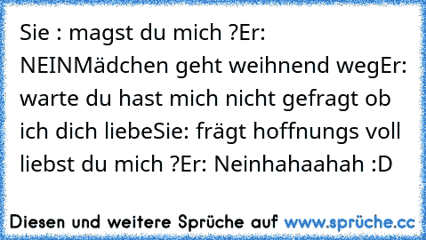 Sie : magst du mich ?
Er: NEIN
Mädchen geht weihnend weg
Er: warte du hast mich nicht gefragt ob ich dich liebe
Sie: frägt hoffnungs voll liebst du mich ?
Er: Nein
hahaahah :D