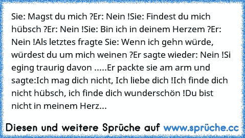 Sie: Magst du mich ?
Er: Nein !
Sie: Findest du mich hübsch ?
Er: Nein !
Sie: Bin ich in deinem Herzem ?
Er: Nein !
Als letztes fragte Sie: Wenn ich gehn würde, würdest du um mich weinen ?
Er sagte wieder: Nein !
Si eging traurig davon .....
Er packte sie am arm und sagte:
Ich mag dich nicht, Ich liebe dich !
Ich finde dich nicht hübsch, ich finde dich wunderschön !
Du bist nicht in meinem Herz...