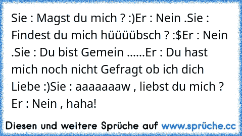 Sie : Magst du mich ? :)
Er : Nein .
Sie : Findest du mich hüüüübsch ? :$
Er : Nein .
Sie : Du bist Gemein ...
...Er : Du hast mich noch nicht Gefragt ob ich dich Liebe :)
Sie : aaaaaaaw , liebst du mich ? ♥ ♥
Er : Nein , haha!