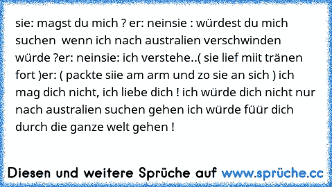 sie: magst du mich ? ♥
er: nein
sie : würdest du mich suchen  wenn ich nach australien verschwinden würde ?♥
er: nein
sie: ich verstehe..( sie lief miit tränen fort )
er: ( packte siie am arm und zo sie an sich ) ich mag dich nicht, ich liebe dich ! ♥
ich würde dich nicht nur nach australien suchen gehen ich würde füür dich durch die ganze welt gehen ! ♥