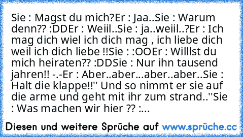 Sie : Magst du mich?
Er : Jaa..
Sie : Warum denn?? :DD
Er : Weiil..
Sie : ja..weiil..?
Er : Ich mag dich wiel ich dich mag , ich liebe dich weil ich dich liebe !!
Sie : :OO
Er : Willlst du mich heiraten?? :DD
Sie : Nur ihn tausend jahren!! -.-
Er : Aber..aber...aber..aber..
Sie : Halt die klappe!!
'' Und so nimmt er sie auf die arme und geht mit ihr zum strand..''
Sie : Was machen wir hier ?? :...