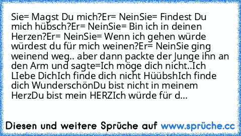 Sie= Magst Du mich?
Er= Nein
Sie= Findest Du mich hübsch?
Er= Nein
Sie= Bin ich in deinen Herzen?
Er= Nein
Sie= Wenn ich gehen würde würdest du für mich weinen?
Er= Nein
Sie ging weinend weg.. aber dann packte der Junge ihn an den Arm und sagte=
Ich möge dich nicht..
Ich LIebe Dich
Ich finde dich nicht Hüübsh
Ich finde dich Wunderschön
Du bist nicht in meinem Herz
Du bist mein HERZ
Ich würde für d...