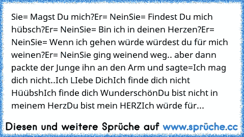 Sie= Magst Du mich?
Er= Nein
Sie= Findest Du mich hübsch?
Er= Nein
Sie= Bin ich in deinen Herzen?
Er= Nein
Sie= Wenn ich gehen würde würdest du für mich weinen?
Er= Nein
Sie ging weinend weg.. aber dann packte der Junge ihn an den Arm und sagte=
Ich mag dich nicht..
Ich LIebe Dich
Ich finde dich nicht Hüübsh
Ich finde dich Wunderschön
Du bist nicht in meinem Herz
Du bist mein HERZ
Ich würde für...