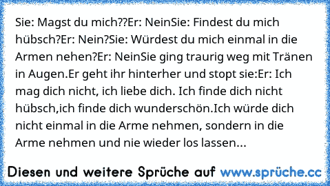 Sie: Magst du mich??
Er: Nein
Sie: Findest du mich hübsch?
Er: Nein?
Sie: Würdest du mich einmal in die Armen nehen?
Er: Nein
Sie ging traurig weg mit Tränen in Augen.
Er geht ihr hinterher und stopt sie:
Er: Ich mag dich nicht, ich liebe dich. Ich finde dich nicht hübsch,ich finde dich wunderschön.Ich würde dich nicht einmal in die Arme nehmen, sondern in die Arme nehmen und nie wieder los lassen...