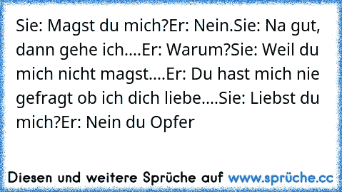 Sie: Magst du mich?
Er: Nein.
Sie: Na gut, dann gehe ich....
Er: Warum?
Sie: Weil du mich nicht magst....
Er: Du hast mich nie gefragt ob ich dich liebe....
Sie: Liebst du mich?
Er: Nein du Opfer