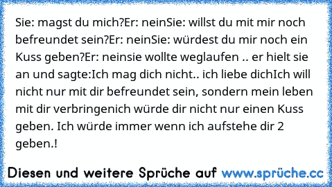 Sie: magst du mich?
Er: nein
Sie: willst du mit mir noch befreundet sein?
Er: nein
Sie: würdest du mir noch ein Kuss geben?
Er: nein
sie wollte weglaufen .. er hielt sie an und sagte:
Ich mag dich nicht.. ich liebe dich
Ich will nicht nur mit dir befreundet sein, sondern mein leben mit dir verbringen
ich würde dir nicht nur einen Kuss geben. Ich würde immer wenn ich aufstehe dir 2 geben.!