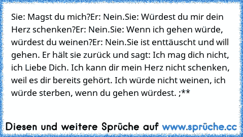 Sie: Magst du mich?
Er: Nein.
Sie: Würdest du mir dein Herz schenken?
Er: Nein.
Sie: Wenn ich gehen würde, würdest du weinen?
Er: Nein.
Sie ist enttäuscht und will gehen. Er hält sie zurück und sagt: Ich mag dich nicht, ich Liebe Dich. Ich kann dir mein Herz nicht schenken, weil es dir bereits gehört. Ich würde nicht weinen, ich würde sterben, wenn du gehen würdest. ;**