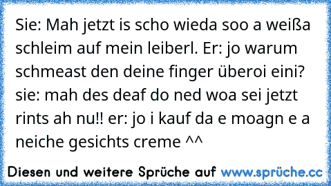 Sie: Mah jetzt is scho wieda soo a weißa schleim auf mein leiberl. Er: jo warum schmeast den deine finger überoi eini? sie: mah des deaf do ned woa sei jetzt rints ah nu!! er: jo i kauf da e moagn e a neiche gesichts creme ^^