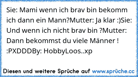 Sie: Mami wenn ich brav bin bekomm ich dann ein Mann?
Mutter: Ja klar :)
Sie: Und wenn ich nicht brav bin ?
Mutter: Dann bekommst du viele Männer ! :P
XDDD
By: HobbyLoos..xp