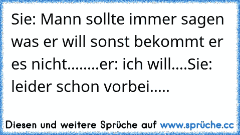 Sie: Mann sollte immer sagen was er will sonst bekommt er es nicht........er: ich will....
Sie: leider schon vorbei.....