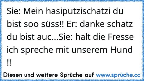 Sie: Mein hasiputzischatzi du bist soo süss!! ♥
Er: danke schatz du bist auc...
Sie: halt die Fresse ich spreche mit unserem Hund !!