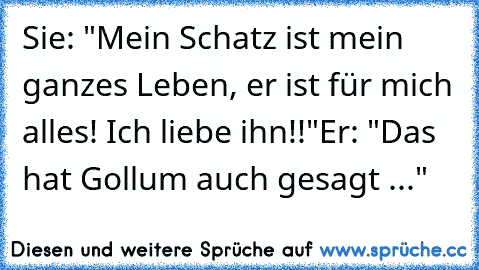 Sie: "Mein Schatz ist mein ganzes Leben, er ist für mich alles! Ich liebe ihn!!"
Er: "Das hat Gollum auch gesagt ..."