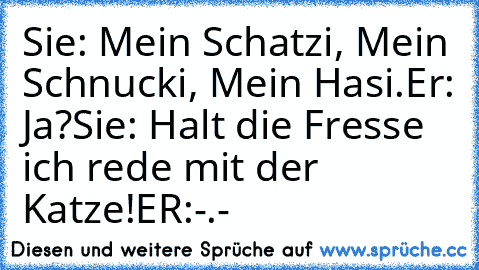 Sie: Mein Schatzi, Mein Schnucki, Mein Hasi.
Er: Ja?
Sie: Halt die Fresse ich rede mit der Katze!
ER:-.-