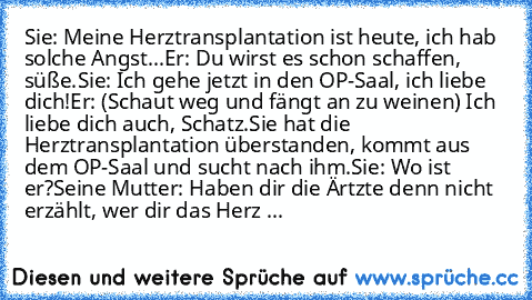 Sie: Meine Herztransplantation ist heute, ich hab solche Angst...
Er: Du wirst es schon schaffen, süße.
Sie: Ich gehe jetzt in den OP-Saal, ich liebe dich!
Er: (Schaut weg und fängt an zu weinen) Ich liebe dich auch, Schatz.
Sie hat die Herztransplantation überstanden, kommt aus dem OP-Saal und sucht nach ihm.
Sie: Wo ist er?
Seine Mutter: Haben dir die Ärtzte denn nicht erzählt, wer dir das He...