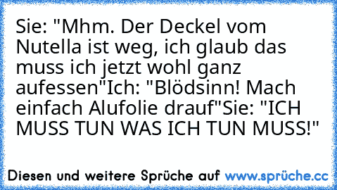 Sie: "Mhm. Der Deckel vom Nutella ist weg, ich glaub das muss ich jetzt wohl ganz aufessen"
Ich: "Blödsinn! Mach einfach Alufolie drauf"
Sie: "ICH MUSS TUN WAS ICH TUN MUSS!"