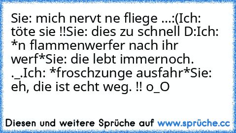 Sie: mich nervt ne fliege ...:(
Ich: töte sie !!
Sie: dies zu schnell D:
Ich: *n flammenwerfer nach ihr werf*
Sie: die lebt immernoch. ._.
Ich: *froschzunge ausfahr*
Sie: eh, die ist echt weg. !! o_O