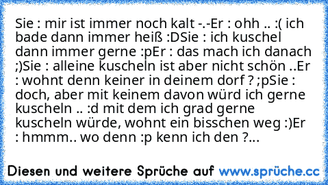 Sie : mir ist immer noch kalt -.-
Er : ohh .. :( ich bade dann immer heiß :D
Sie : ich kuschel dann immer gerne :p
Er : das mach ich danach ;)
Sie : alleine kuscheln ist aber nicht schön ..
Er : wohnt denn keiner in deinem dorf ? ;p
Sie : doch, aber mit keinem davon würd ich gerne kuscheln .. :d mit dem ich grad gerne kuscheln würde, wohnt ein bisschen weg :)
Er : hmmm.. wo denn :p kenn ich den...