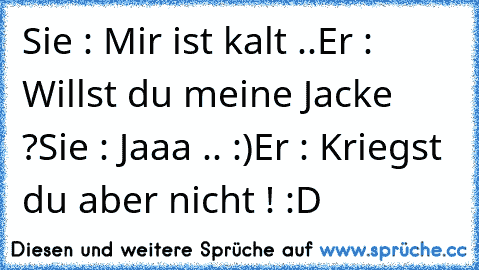 Sie : Mir ist kalt ..
Er : Willst du meine Jacke ?
Sie : Jaaa .. :)
Er : Kriegst du aber nicht ! :D