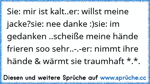 Sie: mir ist kalt..
er: willst meine jacke?
sie: nee danke :)
sie: im gedanken ..scheiße meine hände frieren soo sehr..-.-
er: nimmt ihre hände & wärmt sie 
traumhaft *.*.