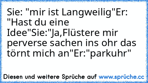 Sie: "mir ist Langweilig"
Er:  "Hast du eine Idee"
Sie:"Ja,Flüstere mir perverse sachen ins ohr das törnt mich an"
Er:"parkuhr"