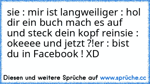 sie : mir ist langweilig
er : hol dir ein buch mach es auf und steck dein kopf rein
sie : okeeee und jetzt ?!
er : bist du in Facebook ! XD