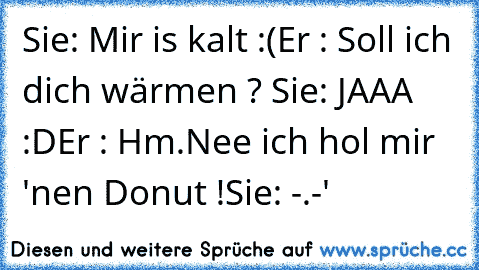 Sie: Mir is kalt :(
Er : Soll ich dich wärmen ? ♥
Sie: JAAA :D
Er : Hm.Nee ich hol mir 'nen Donut !
Sie: -.-'