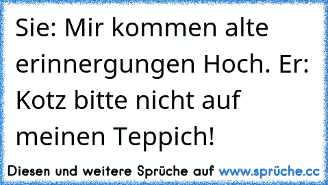 Sie: Mir kommen alte erinnergungen Hoch. Er: Kotz bitte nicht auf meinen Teppich!