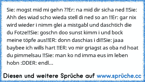 Sie: mogst mid mi gehn ??
Er: na mid dir sicha ned !!
Sie: Ahh des wiad scho wieda stell di ned so an !!
Er: gar nix wird wieder i nimm glei a mistgabl und daschtich die du Fotze!!
Sie: goschn doo sunst kimm i und bock meine töpfe aus!!
ER: donn daschias i di!!
Sie: jaaa baybee ich wills hart !!
ER: vo mir griagst as oba nd hoat du pimmelsau !!
Sie: man ko nd imma eus im leben hobn :DD
ER: endl...