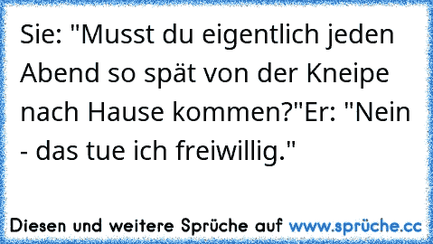 Sie: "Musst du eigentlich jeden Abend so spät von der Kneipe nach Hause kommen?"
Er: "Nein - das tue ich freiwillig."