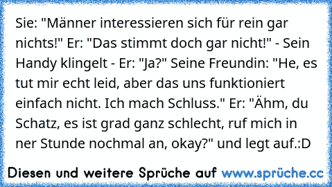 Sie: "Männer interessieren sich für rein gar nichts!" Er: "Das stimmt doch gar nicht!"
 - Sein Handy klingelt - Er: "Ja?" Seine Freundin: "He, es tut mir echt leid, aber das uns funktioniert einfach nicht. Ich mach Schluss." Er: "Ähm, du Schatz, es ist grad ganz schlecht, ruf mich in ner Stunde nochmal an, okay?" und legt auf.
:D