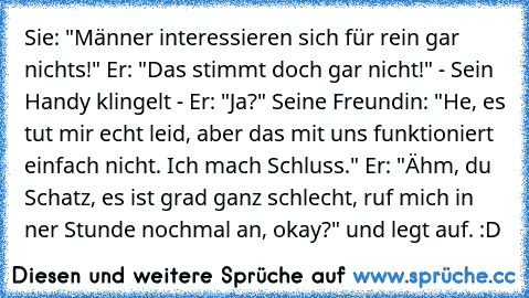 Sie: "Männer interessieren sich für rein gar nichts!" Er: "Das stimmt doch gar nicht!" - Sein Handy klingelt - Er: "Ja?" Seine Freundin: "He, es tut mir echt leid, aber das mit uns funktioniert einfach nicht. Ich mach Schluss." Er: "Ähm, du Schatz, es ist grad ganz schlecht, ruf mich in ner Stunde nochmal an, okay?" und legt auf. :D