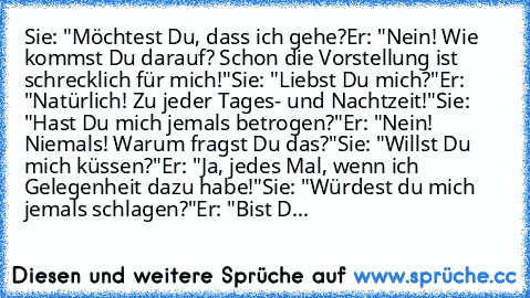 Sie: "Möchtest Du, dass ich gehe?
Er: "Nein! Wie kommst Du darauf? Schon die Vorstellung ist schrecklich für mich!"
Sie: "Liebst Du mich?"
Er: "Natürlich! Zu jeder Tages- und Nachtzeit!"
Sie: "Hast Du mich jemals betrogen?"
Er: "Nein! Niemals! Warum fragst Du das?"
Sie: "Willst Du mich küssen?"
Er: "Ja, jedes Mal, wenn ich Gelegenheit dazu habe!"
Sie: "Würdest du mich jemals schlagen?"
Er: "Bis...