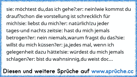 sie: möchtest du,das ich gehe?:
er: nein!wie kommst du drauf?schon die vorstellung ist schrecklich für mich!
sie: liebst du mich?
er: natürlich!zu jeder tages-und nachts zeit
sie: hast du mich jemals betrogen?
er: nein niemals,warum fragst du das?
sie: willst du mich küssen?
er: ja,jedes mal, wenn ich gelegenheit dazu hätte!
sie: würdest du mich jemals schlagen?
er: bist du wahnsinnig,du weist ...