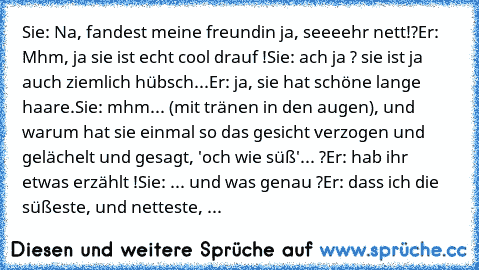 Sie: Na, fandest meine freundin ja, seeeehr nett!?
Er: Mhm, ja sie ist echt cool drauf !
Sie: ach ja ? sie ist ja auch ziemlich hübsch...
Er: ja, sie hat schöne lange haare.
Sie: mhm... (mit tränen in den augen), und warum hat sie einmal so das gesicht verzogen und gelächelt und gesagt, 'och wie süß'... ?
Er: hab ihr etwas erzählt !
Sie: ... und was genau ?
Er: dass ich die süßeste, und nettest...