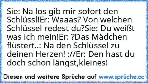 Sie: Na los gib mir sofort den Schlüssl!
Er: Waaas? Von welchen Schlüssel redest du?
Sie: Du weißt was ich mein!
Er: ?
Das Mädchen flüstert..: Na den Schlüssel zu deinen Herzen! ://
Er: Den hast du doch schon längst,kleines! ♥