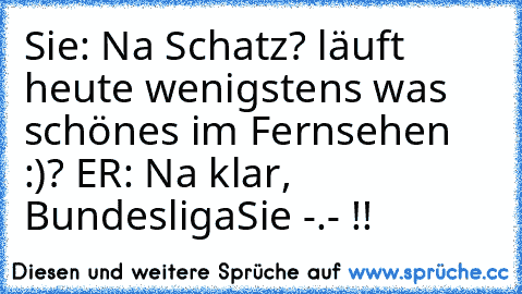 Sie: Na Schatz? läuft heute wenigstens was schönes im Fernsehen :)? ♥
ER: Na klar, Bundesliga
Sie -.- !!