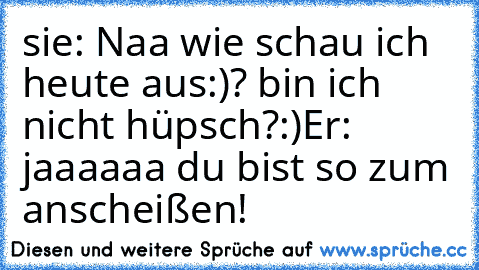 sie: Naa wie schau ich heute aus:)? bin ich nicht hüpsch?:)
Er: jaaaaaa du bist so zum anscheißen!