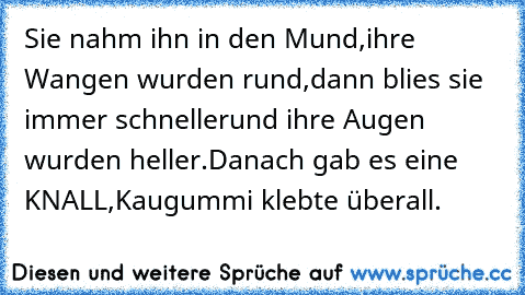 Sie nahm ihn in den Mund,
ihre Wangen wurden rund,
dann blies sie immer schneller
und ihre Augen wurden heller.
Danach gab es eine KNALL,
Kaugummi klebte überall.