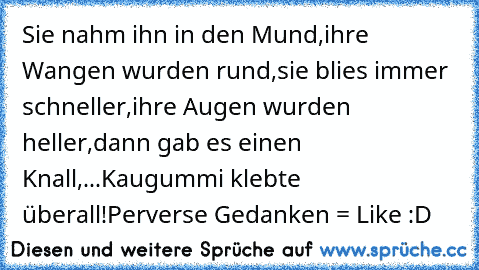 Sie nahm ihn in den Mund,
ihre Wangen wurden rund,
sie blies immer schneller,
ihre Augen wurden heller,
dann gab es einen Knall,
...Kaugummi klebte überall!
Perverse Gedanken = Like :D