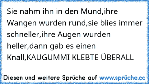 Sie nahm ihn in den Mund,
ihre Wangen wurden rund,
sie blies immer schneller,
ihre Augen wurden heller,
dann gab es einen Knall,
KAUGUMMI KLEBTE ÜBERALL